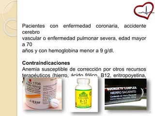 Pacientes con enfermedad coronaria, accidente 
cerebro 
vascular o enfermedad pulmonar severa, edad mayor 
a 70 
años y con hemoglobina menor a 9 g/dl. 
Contraindicaciones 
Anemia susceptible de corrección por otros recursos 
terapéuticos (hierro, ácido fólico, B12, eritropoyetina, 
etc.). 
33 
 
