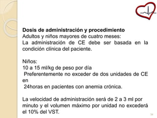 Dosis de administración y procedimiento 
Adultos y niños mayores de cuatro meses: 
La administración de CE debe ser basada en la 
condición clínica del paciente. 
Niños: 
10 a 15 ml/kg de peso por día 
Preferentemente no exceder de dos unidades de CE 
en 
24horas en pacientes con anemia crónica. 
La velocidad de administración será de 2 a 3 ml por 
minuto y el volumen máximo por unidad no excederá 
el 10% del VST. 34 
 