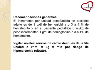 Recomendaciones generales 
El incremento por unidad transfundida en paciente 
adulto es de 1 g/dl de hemoglobina o 3 a 4 % de 
hematocrito y en el paciente pediátrico 8 ml/kg de 
peso incrementan 1 g/dl de hemoglobina o 3 a 4% de 
hematocrito. 
Vigilar niveles séricos de calcio después de la 5ta 
unidad o >1ml x kg x min por riesgo de 
hipocalcemia (citrato). 
35 
 