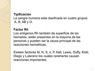 Tipificación 
La sangre humana está clasificada en cuatro grupos: 
A, B, AB y O. 
Factor Rh 
Los antígenos Rh también de superficie de los 
hematíes, están presentes en la mayoría de las 
personas y pueden ser la causa principal de las 
reacciones hemolíticas. 
Existen factores M, N, S, s, P, Kell, Lewis, Duffy, Kidd, 
Diego y Luterano los cuales raramente causan 
reacciones importantes. 
4 
 