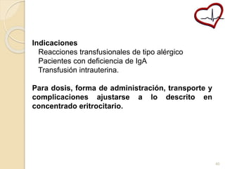 Indicaciones 
Reacciones transfusionales de tipo alérgico 
Pacientes con deficiencia de IgA 
Transfusión intrauterina. 
Para dosis, forma de administración, transporte y 
complicaciones ajustarse a lo descrito en 
concentrado eritrocitario. 
40 
 