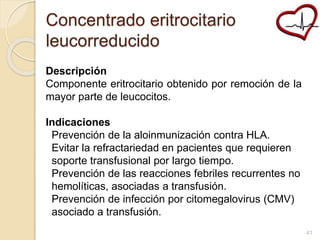 Concentrado eritrocitario 
leucorreducido 
Descripción 
Componente eritrocitario obtenido por remoción de la 
mayor parte de leucocitos. 
Indicaciones 
Prevención de la aloinmunización contra HLA. 
Evitar la refractariedad en pacientes que requieren 
soporte transfusional por largo tiempo. 
Prevención de las reacciones febriles recurrentes no 
hemolíticas, asociadas a transfusión. 
Prevención de infección por citomegalovirus (CMV) 
asociado a transfusión. 
41 
 