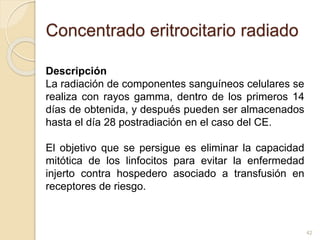 Concentrado eritrocitario radiado 
Descripción 
La radiación de componentes sanguíneos celulares se 
realiza con rayos gamma, dentro de los primeros 14 
días de obtenida, y después pueden ser almacenados 
hasta el día 28 postradiación en el caso del CE. 
El objetivo que se persigue es eliminar la capacidad 
mitótica de los linfocitos para evitar la enfermedad 
injerto contra hospedero asociado a transfusión en 
receptores de riesgo. 
42 
 