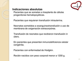 Indicaciones absolutas 
Pacientes que se sometan a trasplante de células 
progenitoras hematopoyéticas. 
Pacientes que requieran transfusión intrauterina. 
Neonatos sometidos a exanguineotransfusión o uso de 
membrana de oxigenación extracorpórea. 
Transfusión de neonatos que recibieron transfusión in 
útero. 
En pacientes que presenten inmunodeficiencia celular 
congénita. 
Pacientes con enfermedad de Hodgkin. 
Recién nacidos con peso corporal menor a 1200 g. 
43 
 