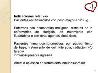 Indicaciones relativas 
Pacientes recién nacidos con peso mayor a 1200 g. 
Enfermos con hemopatías malignas, distintas de la 
enfermedad de Hodgkin, en tratamiento con 
fludarabina o con otros agentes citotóxicos. 
Pacientes inmunocomprometidos por padecimiento 
de base, tratamiento de quimioterapia, radiación y/o 
terapia 
inmunosupresora agresiva. 
Anemia aplástica en tratamiento inmunosupresor. 
44 
 