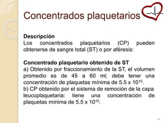 Concentrados plaquetarios 
Descripción 
Los concentrados plaquetarios (CP) pueden 
obtenerse de sangre total (ST) o por aféresis: 
Concentrado plaquetario obtenido de ST 
a) Obtenido por fraccionamiento de la ST, el volumen 
promedio es de 45 a 60 ml; debe tener una 
concentración de plaquetas mínima de 5.5 x 1010. 
b) CP obtenido por el sistema de remoción de la capa 
leucoplaquetaria: tiene una concentración de 
plaquetas mínima de 5.5 x 1010. 
46 
 