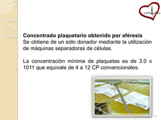 Concentrado plaquetario obtenido por aféresis 
Se obtiene de un sólo donador mediante la utilización 
de máquinas separadoras de células. 
La concentración mínima de plaquetas es de 3.0 x 
1011 que equivale de 4 a 12 CP convencionales. 
47 
 