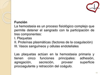 Función 
La hemostasia es un proceso fisiológico complejo que 
permite detener el sangrado con la participación de 
tres componentes: 
I. Plaquetas 
II. Proteínas plasmáticas (factores de la coagulación) 
III. Vasos sanguíneos y células endoteliales 
Las plaquetas actúan en la hemostasia primaria y 
tienen cinco funciones principales: adhesión, 
agregación, secreción, proveer superficie 
procoagulante y retracción del coágulo. 
48 
 