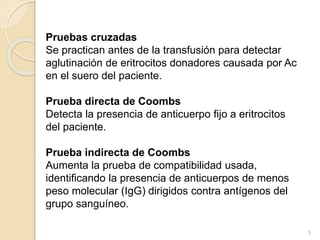 Pruebas cruzadas 
Se practican antes de la transfusión para detectar 
aglutinación de eritrocitos donadores causada por Ac 
en el suero del paciente. 
Prueba directa de Coombs 
Detecta la presencia de anticuerpo fijo a eritrocitos 
del paciente. 
Prueba indirecta de Coombs 
Aumenta la prueba de compatibilidad usada, 
identificando la presencia de anticuerpos de menos 
peso molecular (IgG) dirigidos contra antígenos del 
grupo sanguíneo. 
5 
 