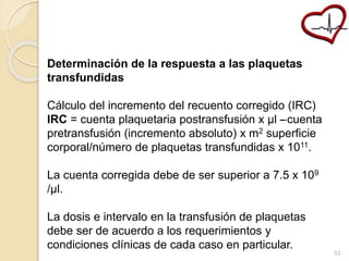 Determinación de la respuesta a las plaquetas 
transfundidas 
Cálculo del incremento del recuento corregido (IRC) 
IRC = cuenta plaquetaria postransfusión x μl –- cuenta 
pretransfusión (incremento absoluto) x m2 superficie 
corporal/número de plaquetas transfundidas x 1011. 
La cuenta corregida debe de ser superior a 7.5 x 109 
/μl. 
La dosis e intervalo en la transfusión de plaquetas 
debe ser de acuerdo a los requerimientos y 
condiciones clínicas de cada caso en particular. 
53 
 