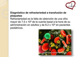 Diagnóstico de refractariedad a transfusión de 
plaquetas 
Refractariedad es la falta de obtención de una cifra 
mayor de 7.5 x 109 de la cuenta basal a la hora de su 
administración en adultos y de 8.2 x 109 en pacientes 
pediátricos. 
54 
 