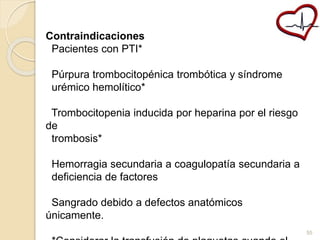 Contraindicaciones 
Pacientes con PTI* 
Púrpura trombocitopénica trombótica y síndrome 
urémico hemolítico* 
Trombocitopenia inducida por heparina por el riesgo 
de 
trombosis* 
Hemorragia secundaria a coagulopatía secundaria a 
deficiencia de factores 
Sangrado debido a defectos anatómicos 
únicamente. 
*Considerar la transfusión de plaquetas cuando el 
55 
 