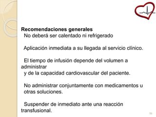 Recomendaciones generales 
No deberá ser calentado ni refrigerado 
Aplicación inmediata a su llegada al servicio clínico. 
El tiempo de infusión depende del volumen a 
administrar 
y de la capacidad cardiovascular del paciente. 
No administrar conjuntamente con medicamentos u 
otras soluciones. 
Suspender de inmediato ante una reacción 
transfusional. 
56 
 
