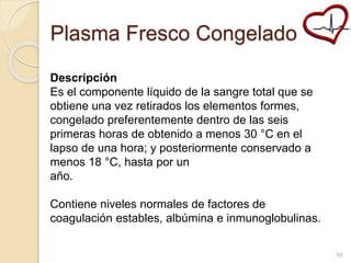 Plasma Fresco Congelado 
Descripción 
Es el componente líquido de la sangre total que se 
obtiene una vez retirados los elementos formes, 
congelado preferentemente dentro de las seis 
primeras horas de obtenido a menos 30 °C en el 
lapso de una hora; y posteriormente conservado a 
menos 18 °C, hasta por un 
año. 
Contiene niveles normales de factores de 
coagulación estables, albúmina e inmunoglobulinas. 
58 
 