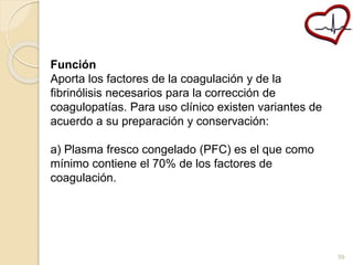 Función 
Aporta los factores de la coagulación y de la 
fibrinólisis necesarios para la corrección de 
coagulopatías. Para uso clínico existen variantes de 
acuerdo a su preparación y conservación: 
a) Plasma fresco congelado (PFC) es el que como 
mínimo contiene el 70% de los factores de 
coagulación. 
59 
 