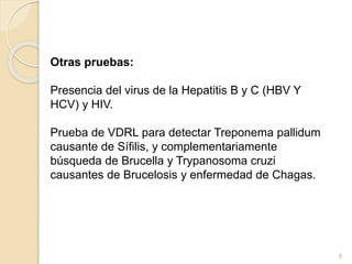 Otras pruebas: 
Presencia del virus de la Hepatitis B y C (HBV Y 
HCV) y HIV. 
Prueba de VDRL para detectar Treponema pallidum 
causante de Sífilis, y complementariamente 
búsqueda de Brucella y Trypanosoma cruzi 
causantes de Brucelosis y enfermedad de Chagas. 
6 
 