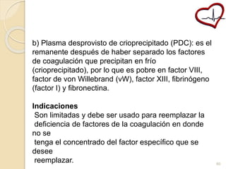 b) Plasma desprovisto de crioprecipitado (PDC): es el 
remanente después de haber separado los factores 
de coagulación que precipitan en frío 
(crioprecipitado), por lo que es pobre en factor VIII, 
factor de von Willebrand (vW), factor XIII, fibrinógeno 
(factor I) y fibronectina. 
Indicaciones 
Son limitadas y debe ser usado para reemplazar la 
deficiencia de factores de la coagulación en donde 
no se 
tenga el concentrado del factor específico que se 
desee 
reemplazar. 60 
 