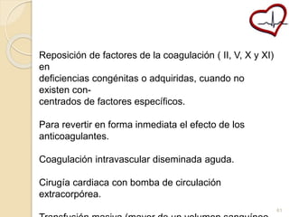 Reposición de factores de la coagulación ( II, V, X y XI) 
en 
deficiencias congénitas o adquiridas, cuando no 
existen con-centrados 
de factores específicos. 
Para revertir en forma inmediata el efecto de los 
anticoagulantes. 
Coagulación intravascular diseminada aguda. 
Cirugía cardiaca con bomba de circulación 
extracorpórea. 
Transfusión masiva (mayor de un volumen sanguíneo 
61 
 