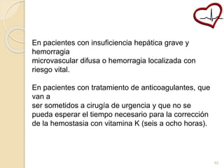 En pacientes con insuficiencia hepática grave y 
hemorragia 
microvascular difusa o hemorragia localizada con 
riesgo vital. 
En pacientes con tratamiento de anticoagulantes, que 
van a 
ser sometidos a cirugía de urgencia y que no se 
pueda esperar el tiempo necesario para la corrección 
de la hemostasia con vitamina K (seis a ocho horas). 
62 
 