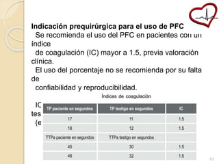 Indicación prequirúrgica para el uso de PFC 
Se recomienda el uso del PFC en pacientes con un 
índice 
de coagulación (IC) mayor a 1.5, previa valoración 
clínica. 
El uso del porcentaje no se recomienda por su falta 
de 
confiabilidad y reproducibilidad. 
IC: TP del paciente (en segundos) entre el TP del 
testigo 
(en segundos) 
63 
 