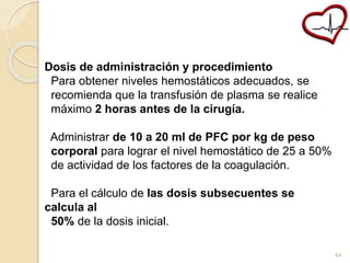 Dosis de administración y procedimiento 
Para obtener niveles hemostáticos adecuados, se 
recomienda que la transfusión de plasma se realice 
máximo 2 horas antes de la cirugía. 
Administrar de 10 a 20 ml de PFC por kg de peso 
corporal para lograr el nivel hemostático de 25 a 50% 
de actividad de los factores de la coagulación. 
Para el cálculo de las dosis subsecuentes se 
calcula al 
50% de la dosis inicial. 
64 
 