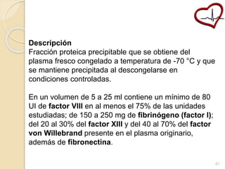 Descripción 
Fracción proteica precipitable que se obtiene del 
plasma fresco congelado a temperatura de -70 °C y que 
se mantiene precipitada al descongelarse en 
condiciones controladas. 
En un volumen de 5 a 25 ml contiene un mínimo de 80 
UI de factor VIII en al menos el 75% de las unidades 
estudiadas; de 150 a 250 mg de fibrinógeno (factor I); 
del 20 al 30% del factor XIII y del 40 al 70% del factor 
von Willebrand presente en el plasma originario, 
además de fibronectina. 
67 
 