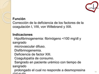 Función 
Corrección de la deficiencia de los factores de la 
coagulación I, VIII, von Willebrand y XIII. 
Indicaciones 
Hipofibrinogenemia: fibrinógeno <100 mg/dl y 
sangrado 
microvascular difuso. 
Disfibrinogenemia. 
Deficiencia de factor XIII. 
Coagulopatía de consumo. 
Sangrado en paciente urémico con tiempo de 
sangrado 
prolongado el cual no responde a desmopresina 
(DDAVP). 
68 
 