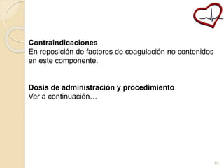 Contraindicaciones 
En reposición de factores de coagulación no contenidos 
en este componente. 
Dosis de administración y procedimiento 
Ver a continuación… 
69 
 