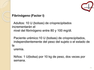 Fibrinógeno (Factor I) 
Adultos: 10 U (bolsas) de crioprecipitados 
incrementarán el 
nivel del fibrinógeno entre 80 y 100 mg/dl. 
Paciente urémico:10 U (bolsas) de crioprecipitados, 
independientemente del peso del sujeto o el estado de 
la 
uremia. 
Niños: 1 U(bolsa) por 10 kg de peso, dos veces por 
semana. 
71 
 