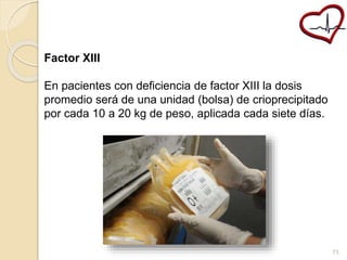 Factor XIII 
En pacientes con deficiencia de factor XIII la dosis 
promedio será de una unidad (bolsa) de crioprecipitado 
por cada 10 a 20 kg de peso, aplicada cada siete días. 
73 
 