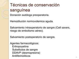 Técnicas de conservación 
sanguínea 
Donación autóloga preoperatoria. 
Hemodilución normovolemica aguda. 
Salvamiento intraoperatorio de sangre (Cell savers, 
riesgo de embolismo aéreo). 
Salvamiento postoperatorio de sangre. 
Agentes farmacológicos: 
Eritropoyetina 
Substitutos de sangre 
DDAVP (desmopresina) 
Antifibrinoliticos 
74 
 