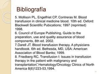 Bibliografía 
5. Mollison PL, Engelfriet CP, Contreras M. Blood 
transfusion in clinical medicine blood. 10th ed. Oxford: 
Blackwell Scientific Pubications; 1997 (reprinted) 
1998. 
6. Council of Europe Publishing, Guide to the 
preparation, use and quality assurance of blood 
components, 8th ed. 2002. 
7.Darell JT. Blood transfusion therapy. A physicians 
handbook. 6th ed. Bethesda, MD, USA: American 
Association of Blood Banks; 1999. 
8. Friedberg RC. “Transfusion I: Issues in transfusion 
therapy in the patient with malignancy and 
transplantation”, Hematology/Oncology Clinics of North 
America 8(6)1223-53,1994. 
77 

