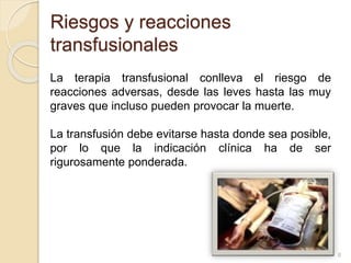 Riesgos y reacciones 
transfusionales 
La terapia transfusional conlleva el riesgo de 
reacciones adversas, desde las leves hasta las muy 
graves que incluso pueden provocar la muerte. 
La transfusión debe evitarse hasta donde sea posible, 
por lo que la indicación clínica ha de ser 
rigurosamente ponderada. 
8 
 