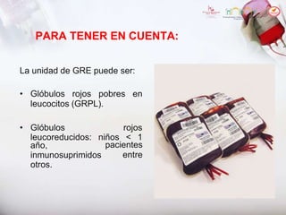 PARA TENER EN CUENTA:
La unidad de GRE puede ser:
• Glóbulos rojos pobres en
leucocitos (GRPL).
• Glóbulos rojos
leucoreducidos: niños < 1
año, pacientes
entre
inmunosuprimidos
otros.
 