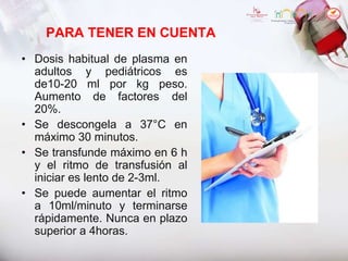 PARA TENER EN CUENTA
• Dosis habitual de plasma en
adultos y pediátricos es
de10-20 ml por kg peso.
Aumento de factores del
20%.
• Se descongela a 37°C en
máximo 30 minutos.
• Se transfunde máximo en 6 h
y el ritmo de transfusión al
iniciar es lento de 2-3ml.
• Se puede aumentar el ritmo
a 10ml/minuto y terminarse
rápidamente. Nunca en plazo
superior a 4horas.
 