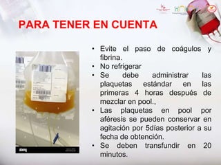 PARA TENER EN CUENTA
• Evite el paso de coágulos y
fibrina.
plaquetas estándar en
primeras 4 horas después
• No refrigerar
• Se debe administrar las
las
de
mezclar en pool.,
• Las plaquetas en pool por
aféresis se pueden conservar en
agitación por 5días posterior a su
fecha de obtención.
• Se deben transfundir en 20
minutos.
 