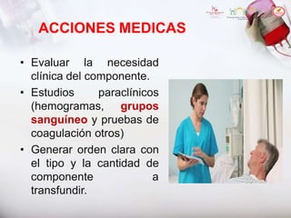 ACCIONES MEDICAS
• Evaluar la necesidad
clínica del componente.
• Estudios paraclínicos
(hemogramas, grupos
sanguíneo y pruebas de
coagulación otros)
• Generar orden clara con
el tipo y la cantidad de
componente a
transfundir.
 