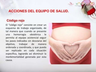 ACCIONES DEL EQUIPO DE SALUD.
Código rojo
El “código rojo” consiste en crear un
esquema de trabajo organizado, de
tal manera que cuando se presente
una hemorragia obstétrica le
permita al equipo asistencial seguir
los pasos indicados sin desviarse del
objetivo, trabajar de manera
ordenada y coordinada, y que pueda
ser replicado en cada situación
específica, logrando así disminuir la
morbimortalidad generada por esta
causa.
 