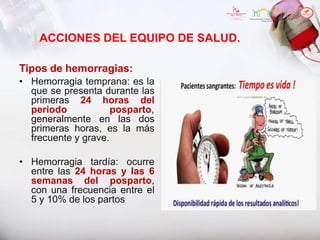 ACCIONES DEL EQUIPO DE SALUD.
Tipos de hemorragias:
• Hemorragia temprana: es la
que se presenta durante las
primeras 24 horas del
periodo posparto,
generalmente en las dos
primeras horas, es la más
frecuente y grave.
• Hemorragia tardía: ocurre
entre las 24 horas y las 6
semanas del posparto,
con una frecuencia entre el
5 y 10% de los partos
 