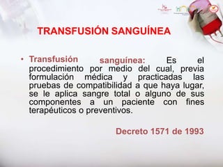 TRANSFUSIÓN SANGUÍNEA
sanguínea: Es el
• Transfusión
procedimiento por medio del cual, previa
formulación médica y practicadas las
pruebas de compatibilidad a que haya lugar,
se le aplica sangre total o alguno de sus
componentes a un paciente con fines
terapéuticos o preventivos.
Decreto 1571 de 1993
 
