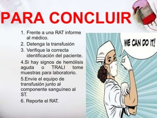 PARA CONCLUIR
1. Frente a una RAT informe
al médico.
2. Detenga la transfusión
3. Verifique la correcta
identificación del paciente.
4.Si hay signos de hemólisis
aguda o TRALI tome
muestras para laboratorio.
5.Envíe el equipo de
transfusión junto al
componente sanguíneo al
ST.
6. Reporte el RAT.
 