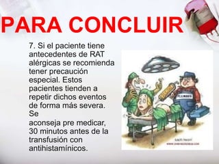 7. Si el paciente tiene
antecedentes de RAT
alérgicas se recomienda
tener precaución
especial. Estos
pacientes tienden a
repetir dichos eventos
de forma más severa.
Se
aconseja pre medicar,
30 minutos antes de la
transfusión con
antihistamínicos.
PARA CONCLUIR
 