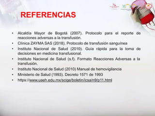 REFERENCIAS
• Alcaldía Mayor de Bogotá (2007). Protocolo para el reporte de
reacciones adversas a la transfusión.
• Clínica ZAYMA SAS (2018). Protocolo de transfusión sanguínea
• Instituto Nacional de Salud (2010). Guía rápida para la toma de
decisiones en medicina transfusional.
• Instituto Nacional de Salud (s.f). Formato Reacciones Adversas a la
transfusión.
• Instituto Nacional de Salud (2010) Manual de hemovigilancia
• Ministerio de Salud (1993). Decreto 1571 de 1993
• https://www.uaeh.edu.mx/scige/boletin/icsa/n9/p11.html
 