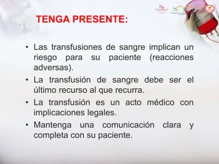 TENGA PRESENTE:
• Las transfusiones de sangre implican un
riesgo para su paciente (reacciones
adversas).
• La transfusión de sangre debe ser el
último recurso al que recurra.
• La transfusión es un acto médico con
implicaciones legales.
• Mantenga una comunicación clara y
completa con su paciente.
 