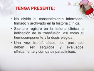 TENGA PRESENTE:
• No olvide el consentimiento informado,
firmado y archivado en la historia clínica.
• Siempre registre en la historia clínica la
indicación de la transfusión, así como el
hemocomponente y la dosis elegida.
• Una vez transfundidos,
deben ser seguidos
los pacientes
y evaluados
clínicamente y con datos paraclínicos.
 