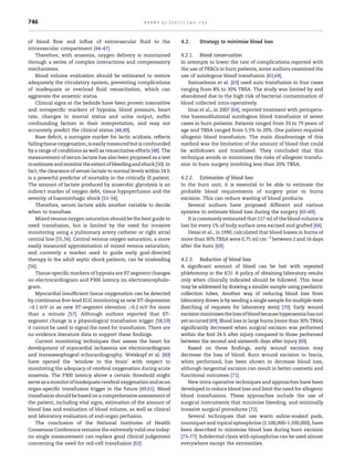746                                                   burns 37 (2011) 742–752



of blood ﬂow and inﬂux of extravascular ﬂuid to the                   4.2.     Strategy to minimise blood loss
intravascular compartment [44–47].
    Therefore, with anaemia, oxygen delivery is maintained            4.2.1.   Blood conservation
through a series of complex interactions and compensatory             In attempts to lower the rate of complications reported with
mechanisms.                                                           the use of PRBCs in burn patients, some authors examined the
    Blood volume evaluation should be estimated to restore            use of autologous blood transfusion [63,64].
adequately the circulatory system, preventing complications               Samuelsson et al. [63] used auto transfusion in four cases
of inadequate or overload ﬂuid resuscitation, which can               ranging from 8% to 30% TBSA. The study was limited by and
aggravate the anaemic status.                                         abandoned due to the high risk of bacterial contamination of
    Clinical signs at the bedside have been proven insensitive        blood collected intra-operatively.
and nonspeciﬁc markers of hypoxia; blood pressure, heart                  Imai et al., in 2007 [64], reported treatment with periopera-
rate, changes in mental status and urine output, suffer               tive haemodilutional autologous blood transfusion of seven
confounding factors in their interpretation, and may not              cases in burn patients. Patients ranged from 33 to 79 years of
accurately predict the clinical status [48,49].                       age and TBSA ranged from 5.5% to 20%. One patient required
    Base deﬁcit, a surrogate marker for lactic acidosis, reﬂects      allogenic blood transfusion. The main disadvantage of this
failing tissue oxygenation, is easily measured but is confounded      method was the limitation of the amount of blood that could
by a range of conditions as well as resuscitative efforts [48]. The   be withdrawn and transfused. They concluded that this
measurement of serum lactate has also been proposed as a test         technique avoids or minimises the risks of allogenic transfu-
to estimate and monitor the extent of bleeding and shock [50]. In     sion in burn surgery involving less than 20% TBSA.
fact, the clearance of serum lactate to normal levels within 24 h
is a powerful predictor of mortality in the critically ill patient.   4.2.2.   Estimation of blood loss
The amount of lactate produced by anaerobic glycolysis is an          In the burn unit, it is essential to be able to estimate the
indirect marker of oxygen debt, tissue hypoperfusion and the          probable blood requirements of surgery prior to burns
severity of haemorrhagic shock [51–54].                               excision. This can reduce wasting of blood products.
    Therefore, serum lactate adds another variable to decide             Several authors have proposed different and various
when to transfuse.                                                    systems to estimate blood loss during the surgery [65–69].
    Mixed venous oxygen saturation should be the best guide to           It is commonly estimated that 117 ml of the blood volume is
need transfusion, but is limited by the need for invasive             lost for every 1% of body surface area excised and grafted [66].
monitoring using a pulmonary artery catheter or right atrial             Desai et al., in 1990, calculated that blood losses in burns of
central line [55,56]. Central venous oxygen saturation, a more        more than 30% TBSA were 0.75 ml cmÀ2 between 2 and 16 days
easily measured approximation of mixed venous saturation,             after the burn [69].
and currently a marker used to guide early goal-directed
therapy in the adult septic shock patients, can be misleading         4.2.3.   Reduction of blood loss
[56].                                                                 A signiﬁcant amount of blood can be lost with repeated
    Tissue-speciﬁc markers of hypoxia are ST segment changes          phlebotomy in the ICU. A policy of obtaining laboratory results
on electrocardiogram and P300 latency on electroencephalo-            only when clinically indicated should be followed. This issue
gram.                                                                 may be addressed by drawing a smaller sample using paediatric
    Myocardial insufﬁcient tissue oxygenation can be detected         collection tubes. Another way of reducing blood loss from
by continuous ﬁve-lead ECG monitoring as new ST-depression            laboratory draws is by sending a single sample for multiple tests
>0.1 mV or as new ST-segment elevation >0.2 mV for more               (batching of requests for laboratory tests) [70]. Early wound
than a minute [57]. Although authors reported that ST-                excision minimises the loss of blood because hyperaemia has not
segment change is a physiological transfusion trigger [58,59]         yet occurred [69]. Blood loss in large burns (more than 30% TBSA)
it cannot be used to signal the need for transfusion. There are       signiﬁcantly decreased when surgical excision was performed
no evidence literature data to support these ﬁndings.                 within the ﬁrst 24 h after injury compared to those performed
    Current monitoring techniques that assess the heart for           between the second and sixteenth days after injury [69].
development of myocardial ischaemia are electrocardiogram                Based on these ﬁndings, early wound excision may
and transoesophageal echocardiography. Weiskopf et al. [60]           decrease the loss of blood. Burn wound excision to fascia,
have opened the ‘window to the brain’ with respect to                 when performed, has been shown to decrease blood loss,
monitoring the adequacy of cerebral oxygenation during acute          although tangential excision can result in better cosmetic and
anaemia. The P300 latency above a certain threshold might             functional outcomes [71].
serve as a monitor of inadequate cerebral oxygenation and as an          New intra-operative techniques and approaches have been
organ-speciﬁc transfusion trigger in the future [49,61]. Blood        developed to reduce blood loss and limit the need for allogenic
transfusion should be based on a comprehensive assessment of          blood transfusions. These approaches include the use of
the patient, including vital signs, estimation of the amount of       surgical instruments that minimise bleeding, and minimally
blood loss and evaluation of blood volume, as well as clinical        invasive surgical procedures [72].
and laboratory evaluation of end-organ perfusion.                        Several techniques that use warm saline-soaked pads,
    The conclusion of the National Institutes of Health               tourniquet and topical epinephrine (1:100,000–1:200,000), have
Consensus Conference remains the extremely valid one today:           been described to minimise blood loss during burn excision
no single measurement can replace good clinical judgement             [73–77]. Subdermal clysis with epinephrine can be used almost
concerning the need for red-cell transfusion [62].                    everywhere except the extremities.
 