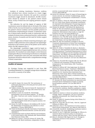 burns 37 (2011) 742–752                                                        749


    Analysis of existing transfusion literature conﬁrms                     severity, is associated with worse outcome in trauma. J
that individual burn centres transfuse at a lower trigger                   Trauma 2003;54:898–907.
                                                                      [9]   Kauvar DS, Lefering R, Wade CE. Impact of hemorrhage on
than in previous years. However, the quest for a universal
                                                                            trauma outcome: an overview of epidemiology, clinical
transfusion trigger should be abandoned. All RBC transfu-
                                                                            presentations, and therapeutic considerations. J Trauma
sions should be tailored to the patient’s blood volume                      2006;60:S3–11.
status, acuity of blood loss and ongoing perfusion require-          [10]   Khan H, Belsher J, Yilmaz M, Afessa B, Winters JL, Moore
ments.                                                                      SB, et al. Fresh-frozen plasma and platelet transfusions
    The indication for and the degree of urgency of RBC                     are associated with development of acute lung injury in
transfusions cannot be deﬁned only on the basis of the values               critically ill medical patients. Chest 2007;131:1308–14.
                                                                     [11]   Chohan SS, McArdle F, McClelland DB, Mackenzie SJ,
of Hb or the Htc, but must be based on a complete evaluation of
                                                                            Walsh TS. Red cell transfusion practice following the
the patient’s clinical condition and the possible presence of               transfusion requirements in critical care (TRICC) study:
mechanisms compensating for anaemia. A systematic analy-                    prospective observational cohort study in a large UK
sis of clinical status should be made in conjunction with an                intensive care unit. Vox Sang 2003;84:211–8.
analysis of volume status, pulmonary function, cardiovascular        [12]   Corwin HL, Gettinger A, Pearl RG, Fink MP, Levy MM,
status, duration of anaemia and the need for further surgical               Abraham E, et al. The CRIT study: anemia and blood
                                                                            transfusion in the critically ill-current clinical practice in
intervention.
                                                                            the United States. Crit Care Med 2004;32:39–52.
    Uniform application of blood-conserving techniques, opti-
                                                                     [13]   Hebert PC. Red cell transfusion strategies in the ICU,
misation of RBC production and an adequate and ‘physiologic’                Transfusion Requirements in Critical Care Investigators
evaluation of the anaemic status of the patient can be used to              and the Canadian Critical Care Trials Group. Vox Sang
reduce the RBC exposure (Fig. 1).                                           2000;78:167–77.
    The ‘physiologic’ transfusion trigger could be based on          [14]     ´
                                                                            Hebert PC, Wells G, Tweeddale M, Martin C, Marshall J,
signs and symptoms of impaired global (lactate, SvO2 or ScvO2)              Pham B, et al. Does transfusion practice affect mortality in
                                                                            critically ill patients? Transfusion Requirements in Critical
parameters. No standard care exists despite current literature
                                                                            Care (TRICC) Investigators and the Canadian Critical Care
implying the efﬁcacy of minimising transfusions to critically ill
                                                                            Trials Group. Am J Respir Crit Care Med 1997;155:1618–23.
patients. Complication rates and costs associated with blood         [15]   Napolitano LM, Corwin HL. Efﬁcacy of red blood cell
transfusion should be reduced with a comprehensive strategy                 transfusion in the critically ill. Crit Care Clin 2004;20:255–
of blood conservation.                                                      68.
                                                                     [16]   Wallace EL, Churchill WH, Surgenor DM, Cho GS, McGurk
                                                                            S. Collection and transfusion of blood and blood
Conﬂict of interest                                                         components in the United States, 1994. Transfusion
                                                                            1998;38:625–36.
                                                                     [17]   Wallace EL, Sullivan MT. New beginnings: the National
Dr. Giuseppe Curinga was supported in part from ISBI                        Blood Data Resource Center. Transfusion 1998;38:622–4.
Travelling Fellowship. Dr. Giuseppe Curinga wants to dedicate        [18]   Palmieri TL, Caruso DM, Foster KN, Cairns BA, Peck MD,
this article in memory of his father.                                       Gamelli RL, et al. American Burn Association Burn
                                                                            Multicenter Trials Group, effect of blood transfusion on
                                                                            outcome after major burn injury: a multicenter study. Crit
                                                                            Care Med 2006;34:1602–7.
references
                                                                     [19]   Jeschke MG, Chinkes DL, Finnerty CC, Przkora R, Pereira
                                                                            CT, Herndon DN. Blood transfusions are associated with
                                                                            increased risk for development of sepsis in severely
 [1] Loebl EC, Baxter CR, Curreri PW. The mechanism of                      burned pediatric patients. Crit Care Med 2007;35:
     erythrocyte destruction in the early post-burn period. Ann             579–83.
     Surg 1973;178:681–6.                                            [20]   Emmanuel JE, McClelland B, Page R, editors. The clinical
 [2] Topley E, Jackson DM, Cason JS, Davies JW. Assessment of               use of blood in medicine, obstetrics, paediatrics, surgery
     red cell loss in the ﬁrst two days after severe burns. Ann             anaesthesia. Trauma & Burns: World Health Organisation;
     Surg 1962;155:581–90.                                                  1997. p. 337.
 [3] Shankar R, Amin CS, Gamelli RL. Hematologic,                    [21]   DeBellis RJ. Anemia in critical care patients: incidence,
     hematopoietic and acute phase response. In: Herndon                    etiology, impact, management, and use of treatment
     DN, editor. Total burn care. London: Saunders Co; 2002. p.             guidelines and protocols. Am J Health Syst Pharm
     331–2.                                                                 2007;64:S14–21.
 [4] Alvarez G, Hebert PC, Szick S. Debate: transfusing to           [22]   Walsh TS, Saleh EE. Anaemia during critical illness. Br J
     normal haemoglobin levels will not improve outcome. Crit               Anaesth 2006;97:278–91.
     Care 2001;5:56–63.                                              [23]   Marino PL, Sutin KM. The ICU book, third ed., Lippincott
 [5] Graves TA, Ciofﬁ WG, Mason Jr AD, McManus WF, Pruitt Jr                Williams & Wilkins; 2006.
     BA. Relationship of transfusion and infection in a burn         [24]   Feldschuh J, Katz S. The importance of correct norms in
     population. J Trauma 1989;29:948–52.                                   blood volume measurement. Am J Med Sci 2007;334:41–6.
 [6] Triulzi DJ, Blumberg N, Heal JM. Association of transfusion     [25]   Criswell KK, Gamelli RL. Establishing transfusion needs in
     with postoperative bacterial infection. Crit Rev Clin Lab Sci          burn patients. Am J Surg 2005;189:324–6.
     1990;28:95–7.                                                   [26]   Palmieri TL, Lee T, O’Mara MS, Greenhalgh DG. Effects of a
 [7] Comprehensive report on blood collection and transfusion               restrictive blood transfusion policy on outcomes in
     in the United States in 2001. Bethesda, MD: National Blood             children with burn injury. J Burn Care Res 2007;28:65–70.
     Data Resources Center; 2002.                                    [27]   Mann R, Heimbach DM, Engrav LH, Foy H. Changes in
 [8] Malone DL, Dunne J, Tracy JK, Putnam AT, Scalea TM,                    transfusion practices in burn patients. J Trauma
     Napolitano LM. Blood transfusion, independent of shock                 1994;37:220–2.
 
