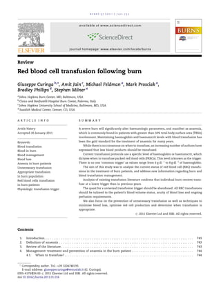 burns 37 (2011) 742–752



                                                               available at www.sciencedirect.com




                                                     journal homepage: www.elsevier.com/locate/burns



Review

Red blood cell transfusion following burn

Giuseppe Curinga b,*, Amit Jain c, Michael Feldman a, Mark Prosciak a,
Bradley Phillips d, Stephen Milner a
a
  Johns Hopkins Burn Center, MD, Baltimore, USA
b
  Civico and Benfratelli Hospital Burn Center, Palermo, Italy
c
  Johns Hopkins University School of Medicine, Baltimore, MD, USA
d
  Swedish Medical Center, Denver, CO, USA


article info                                                   summary

Article history:                                               A severe burn will signiﬁcantly alter haematologic parameters, and manifest as anaemia,
Accepted 20 January 2011                                       which is commonly found in patients with greater than 10% total body surface area (TBSA)
                                                               involvement. Maintaining haemoglobin and haematocrit levels with blood transfusion has
Keywords:                                                      been the gold standard for the treatment of anaemia for many years.
Blood transfusion                                                  While there is no consensus on when to transfuse, an increasing number of authors have
Blood in burn                                                  expressed that less blood products should be transfused.
Blood management                                                   Current transfusion protocols use a speciﬁc level of haemoglobin or haematocrit, which
Blood loss                                                     dictates when to transfuse packed red blood cells (PRBCs). This level is known as the trigger.
Anemia in burn patients                                        There is no one ‘common trigger’ as values range from 6 g dlÀ1 to 8 g dlÀ1 of haemoglobin.
Unnecessary transfusion                                            The aim of this study was to analyse the current status of red blood cell (RBC) transfu-
Appropriate transfusion                                        sions in the treatment of burn patients, and address new information regarding burn and
in burn population                                             blood transfusion management.
Red blood cells transfusion                                        Analysis of existing transfusion literature conﬁrms that individual burn centres trans-
in burn patients                                               fuse at a lower trigger than in previous years.
Physiologic transfusion trigger                                    The quest for a universal transfusion trigger should be abandoned. All RBC transfusions
                                                               should be tailored to the patient’s blood volume status, acuity of blood loss and ongoing
                                                               perfusion requirements.
                                                                   We also focus on the prevention of unnecessary transfusion as well as techniques to
                                                               minimise blood loss, optimise red cell production and determine when transfusion is
                                                               appropriate.
                                                                                                                              # 2011 Elsevier Ltd and ISBI. All rights reserved.




Contents

    1.   Introduction . . . . . . . . . . . . . . . . . . . . . . . . . . . . . . . . . . . . . . . . . . . . . . . . .   .   .   .   .   .   .   .   .   .   .   .   .   .   .   .   .   .   .   .   .   .   .   .   .   .   .   .   .   .   .   .   .   .   743
    2.   Deﬁnition of anaemia . . . . . . . . . . . . . . . . . . . . . . . . . . . . . . . . . . . . . . . . .           .   .   .   .   .   .   .   .   .   .   .   .   .   .   .   .   .   .   .   .   .   .   .   .   .   .   .   .   .   .   .   .   .   743
    3.   Review of the literature . . . . . . . . . . . . . . . . . . . . . . . . . . . . . . . . . . . . . . . .         .   .   .   .   .   .   .   .   .   .   .   .   .   .   .   .   .   .   .   .   .   .   .   .   .   .   .   .   .   .   .   .   .   743
    4.   Management: treatment and prevention of anaemia in the burn patient .                                            .   .   .   .   .   .   .   .   .   .   .   .   .   .   .   .   .   .   .   .   .   .   .   .   .   .   .   .   .   .   .   .   .   744
         4.1. When to transfuse? . . . . . . . . . . . . . . . . . . . . . . . . . . . . . . . . . . . . . .              .   .   .   .   .   .   .   .   .   .   .   .   .   .   .   .   .   .   .   .   .   .   .   .   .   .   .   .   .   .   .   .   .   744


 * Corresponding author. Tel.: +39 3204748193.
   E-mail address: giuseppecuringa@venuslab.it (G. Curinga).
0305-4179/$36.00 # 2011 Elsevier Ltd and ISBI. All rights reserved.
doi:10.1016/j.burns.2011.01.016
 