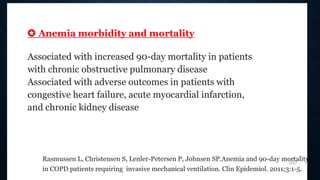 ✪ Anemia morbidity and mortality
Associated with increased 90-day mortality in patients
with chronic obstructive pulmonary disease
Associated with adverse outcomes in patients with
congestive heart failure, acute myocardial infarction,
and chronic kidney disease
Rasmussen L, Christensen S, Lenler-Petersen P, Johnsen SP.Anemia and 90-day mortality
in COPD patients requiring invasive mechanical ventilation. Clin Epidemiol. 2011;3:1-5.
3b
 