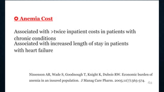 ✪ Anemia Cost
Associated with >twice inpatient costs in patients with
chronic conditions
Associated with increased length of stay in patients
with heart failure
Nissenson AR, Wade S, Goodnough T, Knight K, Dubois RW. Economic burden of
anemia in an insured population. J Manag Care Pharm. 2005;11(7):565-574.
4a
 